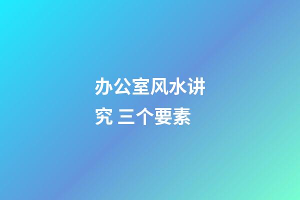 办公室风水讲究 三个要素